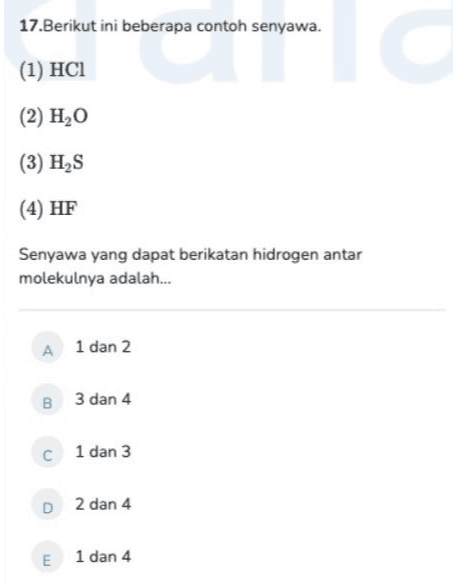 17.Berikut ini beberapa contoh senyawa. (1) HCI (2) H2O (3) HAS (4) HF Senyawa yang dapat berikatan hidrogen antar molekulnya adalah... A1 dan 2 B 3 dan 4 C 1 dan 3 D 2 dan 4 E 1 dan 4 