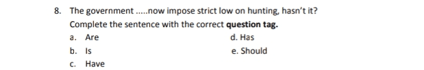 8. The government .....now impose strict low on hunting, hasn't it? Complete the sentence with the correct question tag. d. Has b. Is e. Should a. Are c. Have 