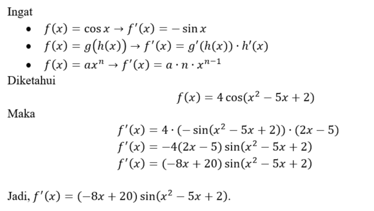 Ingat • f(x) = COS X → f'(x) = - sin x f(x) = g(h(x)) = f'(x) = g'(h(x)) · h'(x) f(x) = ax” f'(x) = a.n.xn-1 Diketahui f(x) = 4 cos(x2 – 5x + 2) Maka f'(x) = 4.(- sin(x2 – 5x + 2)) · (2x – 5) f'(x) = -4(2x – 5) sin(x2 – 5x + 2) f'(x) = (-8x + 20) sin(x2 – 5x + 2) Jadi, f'(x) = (–8x + 20) sin(x2 – 5x + 2). 