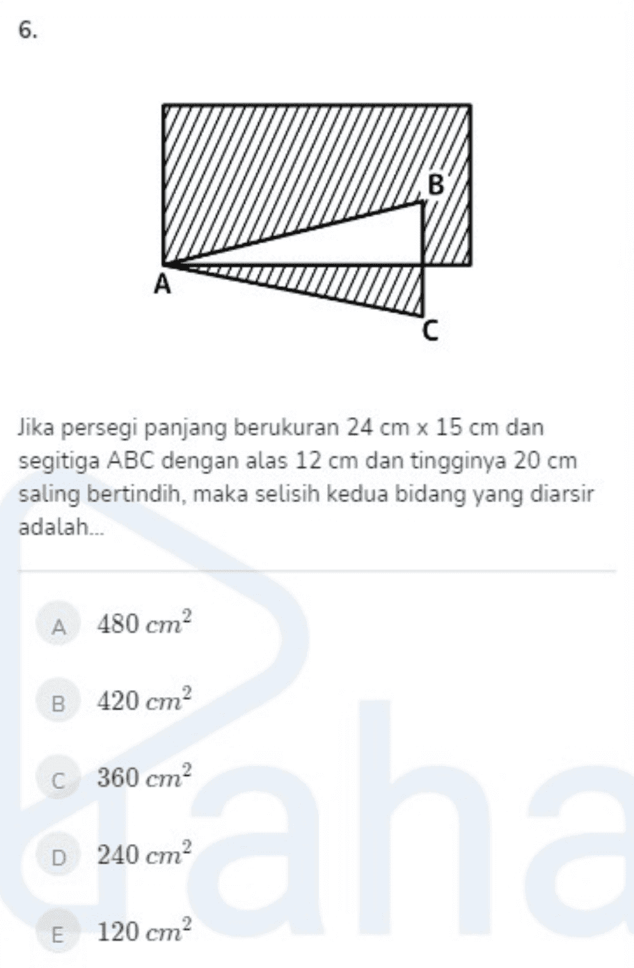 6. B A с Jika persegi panjang berukuran 24 cm x 15 cm dan segitiga ABC dengan alas 12 cm dan tingginya 20 cm saling bertindih, maka selisih kedua bidang yang diarsir adalah... A 480 cm? B 420 cm C 360 cm? D 240 cm E 120 cm? 