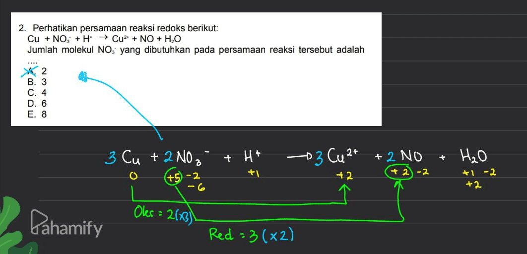2. Perhatikan persamaan reaksi redoks berikut: Cu + NO3 + H → Cu2+ NO + H2O Jumlah molekul NO, yang dibutuhkan pada persamaan reaksi tersebut adalah A 2 B. 3 C. 4 D. 6 E. 8 3 Cu + 2 NO ₂ + H+ 3 Cu 2+ + + 2 NO +2)-2 H₂O O +1 (+5 - 2 +2 +1 -2 +2 Oles : 2643) 2 Pahamify Red= (x2) 