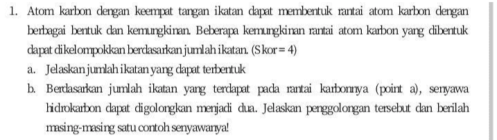 1. Atom karbon dengan keempat tangan ikatan dapat membentuk rantai atom karbon dengan berbagai bentuk dan kemungkinan. Beberapa kemungkinan rantai atom karbon yang dibentuk dapat dikelompokkan berdasarkan jumlah ikatan. (Skor= 4) a. Jelaskan jumlah ikatan yang dapat terbentuk b. Berdasarkan jumlah ikatan yang terdapat pada rantai karbomya (point a), senyawa hidrokarbon dapat digolongkan menjadi dua. Jelaskan penggolongan tersebut dan berilah masing-masing satu contoh senyawanya! 