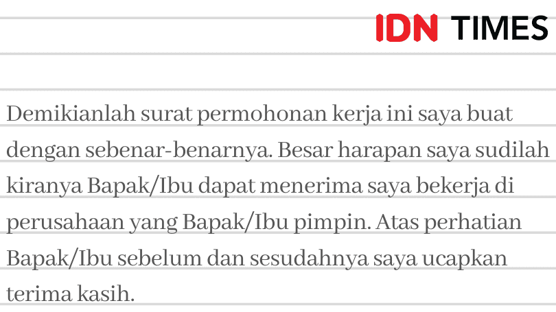 IDN TIMES Demikianlah surat permohonan kerja ini saya buat dengan sebenar-benarnya. Besar harapan saya sudilah kiranya Bapak/Ibu dapat menerima saya bekerja di perusahaan yang Bapak/Ibu pimpin. Atas perhatian Bapak/Ibu sebelum dan sesudahnya saya ucapkan terima kasih. 