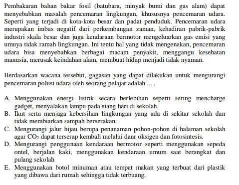 Pembakaran bahan bakar fosil (batubara, minyak bumi dan gas alam) dapat menyebabkan masalah pencemaran lingkungan, khususnya pencemaran udara. Seperti yang terjadi di kota-kota besar dan padat penduduk. Pencemaran udara merupakan imbas negatif dari perkembangan zaman, kehadiran pabrik-pabrik industri skala besar dan juga kendaraan bermotor mengeluarkan gas emisi yang umuya tidak ramah lingkungan. Ini tentu hal yang tidak mengenakan, pencemaran udara bisa menyebabkan berbagai macam penyakit, menggangu kesehatan manusia, merusak keindahan alam, membuat hidup menjadi tidak nyaman. Berdasarkan wacana tersebut, gagasan yang dapat dilakukan untuk mengurangi pencemaran polusi udara oleh seorang pelajar adalah .... A. Menggunakan energi listrik secara berlebihan seperti sering mencharge gadget, menyalakan lampu pada siang hari di sekolah. B. Ikut serta menjaga kebersihan lingkungan yang ada di sekitar sekolah dan tidak membiarkan sampah berserakan. C. Mengurangi jalur hijau berupa penanaman pohon-pohon di halaman sekolah agar CO2 dapat terserap kembali melalui daur oksigen dan fotosintesis. D. Mengurangi penggunaan kendaraan bermotor seperti menggunakan sepeda ontel, berjalan kaki, menggunakan kendaraan umum saat berangkat dan pulang sekolah E. Menggunakan botol minuman atau tempat makan yang terbuat dari plastik yang dibawa dari rumah sehingga tidak terbuang. 