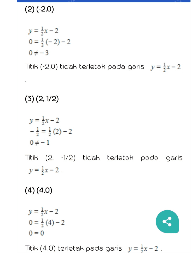 xp = 2, y, = -1, dan m= ; y-(-1) = }(x - 2) y+1 = {x-1 y = {x-2 Untuk menentukan titik koordinat yang terletak pada garis dapat dilakukan dengan memasukkan koordinat yang ada pada soal ke persamaan garis yang didapat, yaitu y = x-2. (1) (0,2) y = {x-2 2 = 1 (0)-2 25-2 Titik (0,2) tidak terletak pada garis y = {x-2. (2) (-2,0) 
(2) (-2,0) y = {x-2 0 = (-2)-2 05-3 Titik (-2,0) tidak terletak pada garis y = {x-2 (3) (2,1/2) y = {x-2 -} = {(2)-2 05-1 terletak pada garis Titik (2, -1/2) tidak y = {x-2. (4) (4.0) y = {x-2 0 = }(4)-2 0 = 0 Titik (4,0) terletak pada garis y = kx-2. 