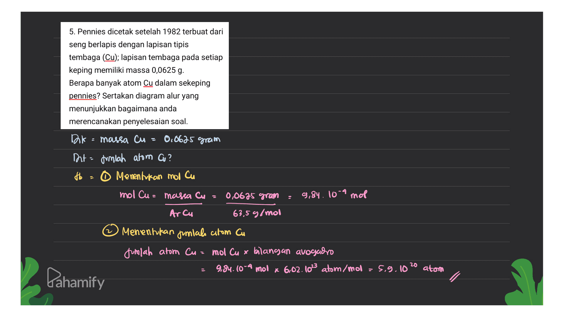 5. Pennies dicetak setelah 1982 terbuat dari seng berlapis dengan lapisan tipis tembaga (Cu); lapisan tembaga pada setiap keping memiliki massa 0,0625 g. Berapa banyak atom Cu dalam sekeping pennies? Sertakan diagram alur yang menunjukkan bagaimana anda merencanakan penyelesaian soal. 0,8625 gram DA massa cu Int Jumlah atom au? Ho - O Menentukan mol cu mol Cu= massa Cu 0,0695 gram 9,84. 10-9 mol Arcu 63,5 g/mol Menentukan jumlala atom Cu jumlah atom Cu= mol Cu x bilang an avogado 9.84.10-4 mol x 6,02.1023 atom/mol = 5.9.10 20 atom Pahamify 