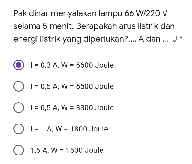 Pak dinar menyalakan lampu 66 W/220 V selama 5 menit. Berapakah arus listrik dan energi listrik yang diperlukan?.... A dan .... J* | = 0,3 A, W = 6600 Joule O I = 0,5 A, W = 6600 Joule | = 0,5 A, W = 3300 Joule O | = 1 A, W = 1800 Joule O 1,5 A, W = 1500 Joule 