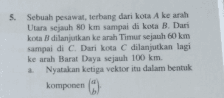 5. Sebuah pesawat terbang dari kota A ke arah 5 Utara sejauh 80 km sampai di kota B. Dari kota B dilanjutkan ke arah Timur sejauh 60 km sampai di C. Dari kota C dilanjutkan lagi ke arah Barat Daya sejauh 100 km. Nyatakan ketiga vektor itu dalam bentuk a komponen (3) 