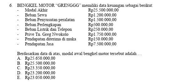 6. BENGKEL MOTOR "GRENGGG” memiliki data keuangan sebagai berikut: Modal Akhir Rp25.500.000,00 Beban Sewa Rp1.200.000,00 Beban Penyusutan peralatan Rp1.500.000,00 Beban Perlengkapan Rp500.000,00 Beban Listrik dan Telepon Rp250.000,00 Prive Tn. Greg Nwokolo Rp1.750.000,00 Pendapatan diterima di muka Rp150.000,00 Pendapatan Jasa Rp 7.500.000,00 Berdasarkan data di atas, modal awal bengkel motor tersebut adalah.... A. Rp25.650.000,00 B. Rp25.500.000,00 C. Rp23.350.000,00 D. Rp23.200.000,00 E. Rp23.050.000,00 