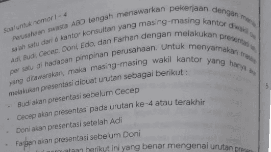 adalah ... Apabila Budi presentasi pada urutan ke-5 Perryataan berikut ini yang berar Abi presentasi pada urutan ke 3 Doni presentasi pada urutan ke-1 Abi presentasi pada urutan ke-4 d Doni presentasi pada urutan ke-2 e Farhan presentasi pada urutan ke-4 
Soal untuk nomor 1 - 4 presentar Perusahaan swasta ABD tengah menawarkan pekerjaan dengan men salah satu dari 6 kantor konsultan yang masing-masing kantor diwa yang ditawarakan, maka masing-masing wakil kantor yang hanya per satu di hadapan pimpinan perusahaan. Untuk menyamakan Adi, Budi, Cecep, Doni, Edo, dan Farhan dengan melakukan melakukan presentasi dibuat urutan sebagai berikut: Budi akan presentasi sebelum Cecep Cecep akan presentasi pada urutan ke-4 atau terakhir Doni akan presentasi setelah Adi Fargan akan presentasi sebelum Doni normataan berikut ini yang benar mengenai urutan preces 