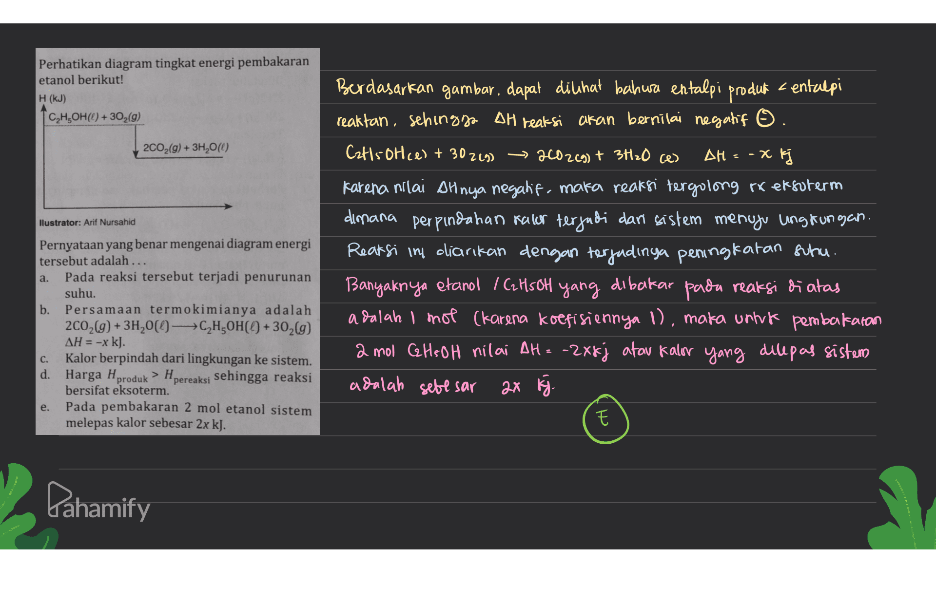 Perhatikan diagram tingkat energi pembakaran etanol berikut! H (KJ) C,H,OH(0) + 302(g) 2C02(g) + 3H20(0) x k llustrator: Arif Nursahid Berdasarkan gambar, dapat dilihat bahwa entalpi produk kentalpi reaktan, sehingga AH reaksi akan bernilai negatif O. Cat15 Otce) + 302 (9) 2002(g) + 3720 ces AH - Karena nilai Alnya negatif, maka reaksi tergolong to efsoterm dimana perpindahan rasar terjadi dari sistem menuju ungtungan. Reaksi in dicarikan dengan terjadinya peningkatan suhu. Banyaknya etanol / C2H5OH yang dibakar pada reaksi di atas adalah I mot (karena koefisiennya 1), maka untuk pembakaran 2 mol GHS OH nilai AH = -2X kj atau kalor yang dilepas sistem adalah sebesar 2x K. Pernyataan yang benar mengenai diagram energi tersebut adalah ... a. Pada reaksi tersebut terjadi penurunan suhu. b. Persamaan termokimianya adalah 2002(g) + 3H200-C,H,OH(( +302(g) AH = -x kJ. Kalor berpindah dari lingkungan ke sistem. d. Harga H > H. produk pereaksi sehingga reaksi bersifat eksoterm. Pada pembakaran 2 mol etanol sistem melepas kalor sebesar 2x kJ. c. e. ch Pahamify 