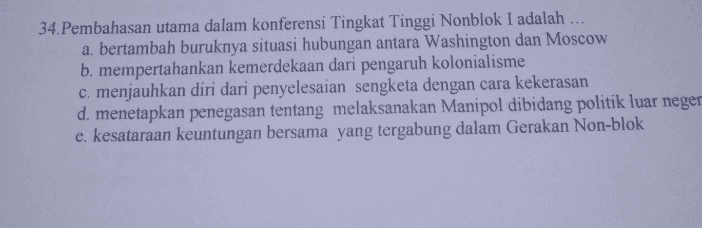 34.Pembahasan utama dalam konferensi Tingkat Tinggi Nonblok I adalah ... a. bertambah buruknya situasi hubungan antara Washington dan Moscow b. mempertahankan kemerdekaan dari pengaruh kolonialisme c. menjauhkan diri dari penyelesaian sengketa dengan cara kekerasan d. menetapkan penegasan tentang melaksanakan Manipol dibidang politik luar neger e. kesataraan keuntungan bersama yang tergabung dalam Gerakan Non-blok 
