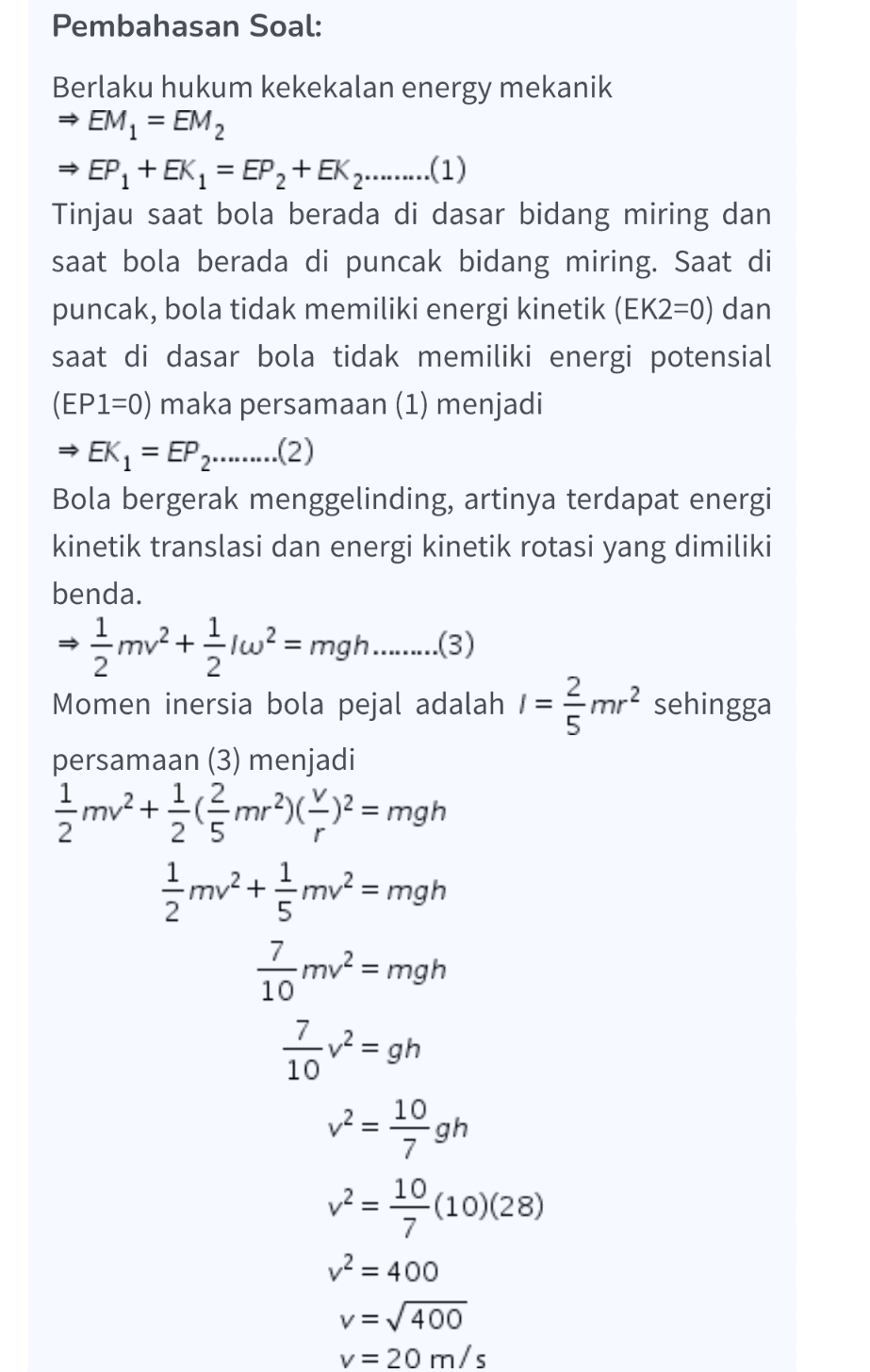 Pembahasan Soal: Berlaku hukum kekekalan energy mekanik + EM = EM, EP + EK1 = EP 2 + EK 2.........(1) Tinjau saat bola berada di dasar bidang miring dan saat bola berada di puncak bidang miring. Saat di puncak, bola tidak memiliki energi kinetik (EK2=0) dan saat di dasar bola tidak memiliki energi potensial (EP1=0) maka persamaan (1) menjadi → EK, = EP 2........(2) Bola bergerak menggelinding, artinya terdapat energi kinetik translasi dan energi kinetik rotasi yang dimiliki benda. mv2+ = Iw2 1 = 2. 5 persamaan (3) menjadi + 12 į mo? + mv? = mgh I mv2 = mgh 10 Pov-sh - 19 gh 12= 10 v2 = (10)(28) 7 v2 = 400 v=400 v= 20 m/s 