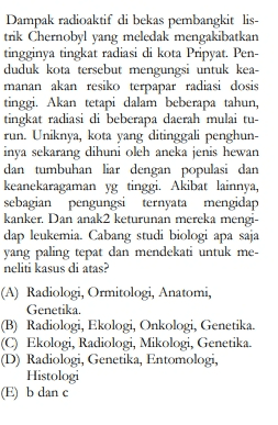 Dampak radioaktif di bekas pembangkit lis- trik Chernobyl yang meledak mengakibatkan tingginya tingkat radiasi di kota Pripyat. Pen- duduk kota tersebut mengungsi untuk kea- manan akan resiko terpapar radiasi dosis tinggi. Akan tetapi dalam beberapa tahun, tingkat radiasi di beberapa daerah mulai tu- run. Uniknya, kota yang ditinggali penghun- inya sekarang dihuni oleh aneka jenis hewan dan tumbuhan liar dengan populasi dan keanekaragaman yg tinggi. Akibat lainnya, sebagian pengungsi ternyata mengidap kanker. Dan anak2 keturunan mereka mengi- dap leukemia. Cabang studi biologi apa saja yang paling tepat dan mendekati untuk me- neliti kasus di atas? (A) Radiologi, Ormitologi, Anatomi, Genetika. (B) Radiologi, Ekologi, Onkologi, Genetika. © Ekologi, Radiologi, Mikologi, Genetika. (D) Radiologi, Genetika, Entomologi, Histologi E) b danc 