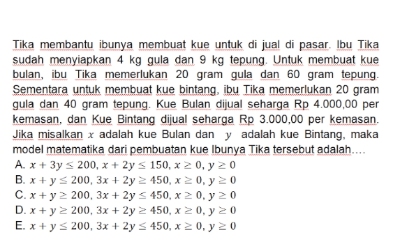 Tika membantu ibunya membuat kue untuk di jual di pasar. Ibu Tika sudah menyiapkan 4 kg gula dan 9 kg tepung. Untuk membuat kue bulan, ibu Tika memerlukan 20 gram gula dan 60 gram tepung. Sementara untuk membuat kue bintang, ibu Tika memerlukan 20 gram gula dan 40 gram tepung. Kue Bulan dijual seharga Rp 4.000,00 per kemasan, dan Kue Bintang dijual seharga Rp 3.000,00 per kemasan. Jika misalkan x adalah kue Bulan dan y adalah kue Bintang, maka model matematika dari pembuatan kue Ibunya Tika tersebut adalah.... A. x + 3y < 200, x + 2y < 150, x 20, y = 0 B. x + y = 200, 3x + 2y = 450, x = 0, y = 0 C. x + y 200, 3x + 2y < 450, x > 0, y > 0 D. x + y 2 200, 3x + 2y > 450, x > 0, y = 0 E. x + y 200, 3x + 2y = 450, x = 0, y = 0 