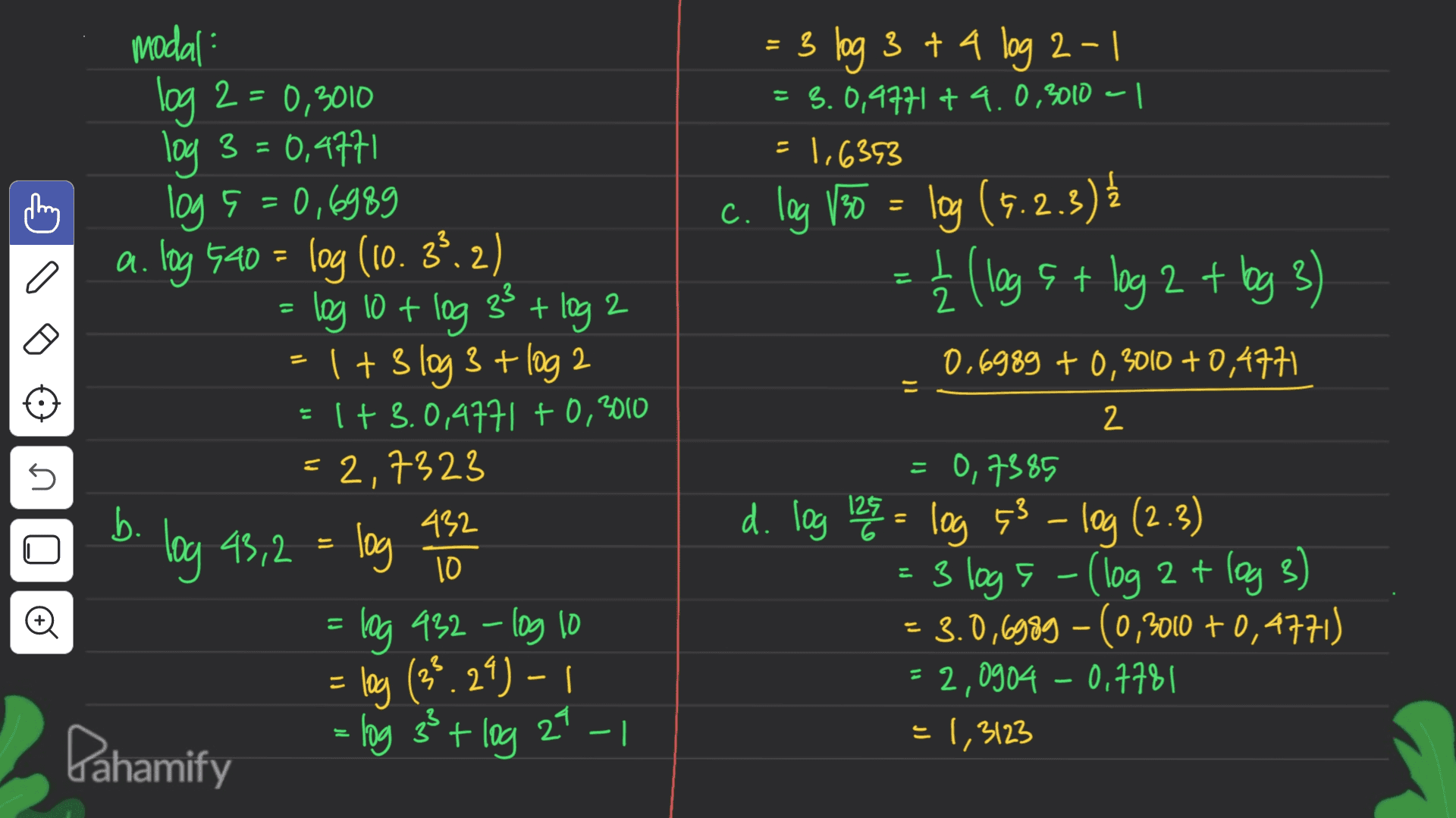 = 3 log 3 + 4 log 2-1 = 3.0,4771 + 4.0,3010 | =1,693 c c. log 130 = log (9.2.3) I + 2 a - U 2 0,6989 +0,3010 +0,4771 il modal: log 2 = 0,3010 log 3 = 0,4771 log 5 =0,6989 a. log 520 = log (10. 3º.2) log 10+ log 33+ log 2 1+ 3 log 3 + log 2 = 1 + 3.0,4771 +0,3010 = 2,7323 b. 432 log 43,2 log = log 932 - log 10 = log (38.29)-1 Dahamify - log 33+ log 27-1 2 こ s 10 0,7385 d. log 128 = log 43 - log (2.3) - 3 logs - (log 2 + log 3) = 3.0,6989 - (0,3010 +0,4771) 2,0904 - 0,7781 = 1,3123 o 