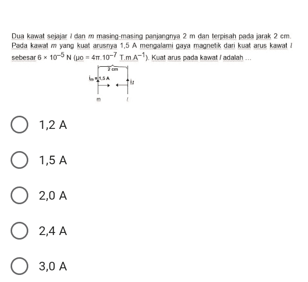 Dua kawat sejajar 1 dan m masing-masing panjangnya 2 m dan terpisah pada jarak 2 cm. Pada kawat m yang kuat arusnya 1,5 A mengalami gaya magnetik dari kuat arus kawat 1 sebesar 6 x 10-5 N (uo = 411.10-7 T.m.A-7). Kuat arus pada kawat / adalah ... 2 cm Im = 1,5A m O 1,2 A O 1,5 A 2,0 A 2,4 A O 3,0 A 