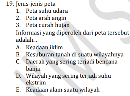 19. Jenis-jenis peta 1. Peta suhu udara 2. Peta arah angin 3. Peta curah hujan Informasi yang diperoleh dari peta tersebut adalah... A. Keadaan iklim B. Kesuburan tanah di suatu wilayahnya C. Daerah yang sering terjadi bencana banjir D. Wilayah yang sering terjadi suhu ekstrim E. Keadaan alam suatu wilayah 