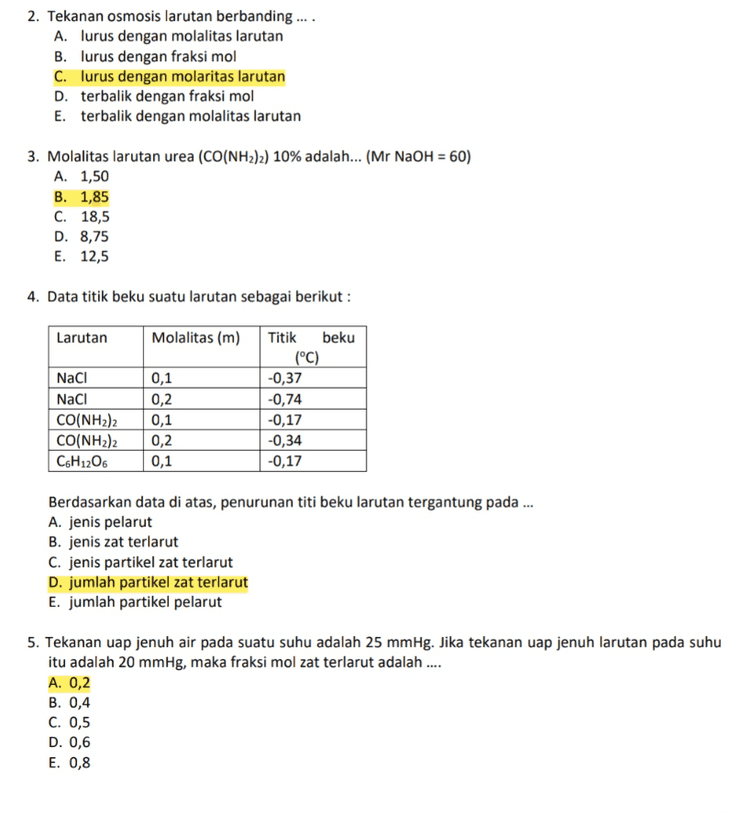 14. Perhatikan gambar sel volta berikut ini : Zn Ag ZnSO4(aq) AgCl(aq) Data potensial elektroda standar: Zn2+ + 2e → Zn E° = - 0,76 Volt Ag* + e + Ag E° = + 0,80 Volt Potensial sel (Esel) untuk diagram sel volta tersebut adalah ... A. - 0,04 volt B. + 0,04 volt C. - 1,56 volt D. + 1,56 volt E. + 1,94 volt 
2. Tekanan osmosis larutan berbanding .... A. lurus dengan molalitas larutan B. lurus dengan fraksi mol C. lurus dengan molaritas larutan D. terbalik dengan fraksi mol E. terbalik dengan molalitas larutan 3. Molalitas larutan urea (CO(NH2)2) 10% adalah... (Mr NaOH = 60) A. 1,50 B. 1,85 C. 18,5 D. 8,75 E. 12,5 4. Data titik beku suatu larutan sebagai berikut : Larutan Molalitas (m) NaCl Naci CO(NH2)2 CO(NH2)2 C6H1206 0,1 0,2 0,1 Titik beku (°C) -0,37 -0,74 -0,17 -0,34 -0,17 0,2 0,1 Berdasarkan data di atas, penurunan titi beku larutan tergantung pada ... A. jenis pelarut B. jenis zat terlarut C. jenis partikel zat terlarut D. jumlah partikel zat terlarut E. jumlah partikel pelarut 5. Tekanan uap jenuh air pada suatu suhu adalah 25 mmHg. Jika tekanan uap jenuh larutan pada suhu itu adalah 20 mmHg, maka fraksi mol zat terlarut adalah .... A. 0,2 B. 0,4 C. 0,5 D. 0,6 E. 0,8 
