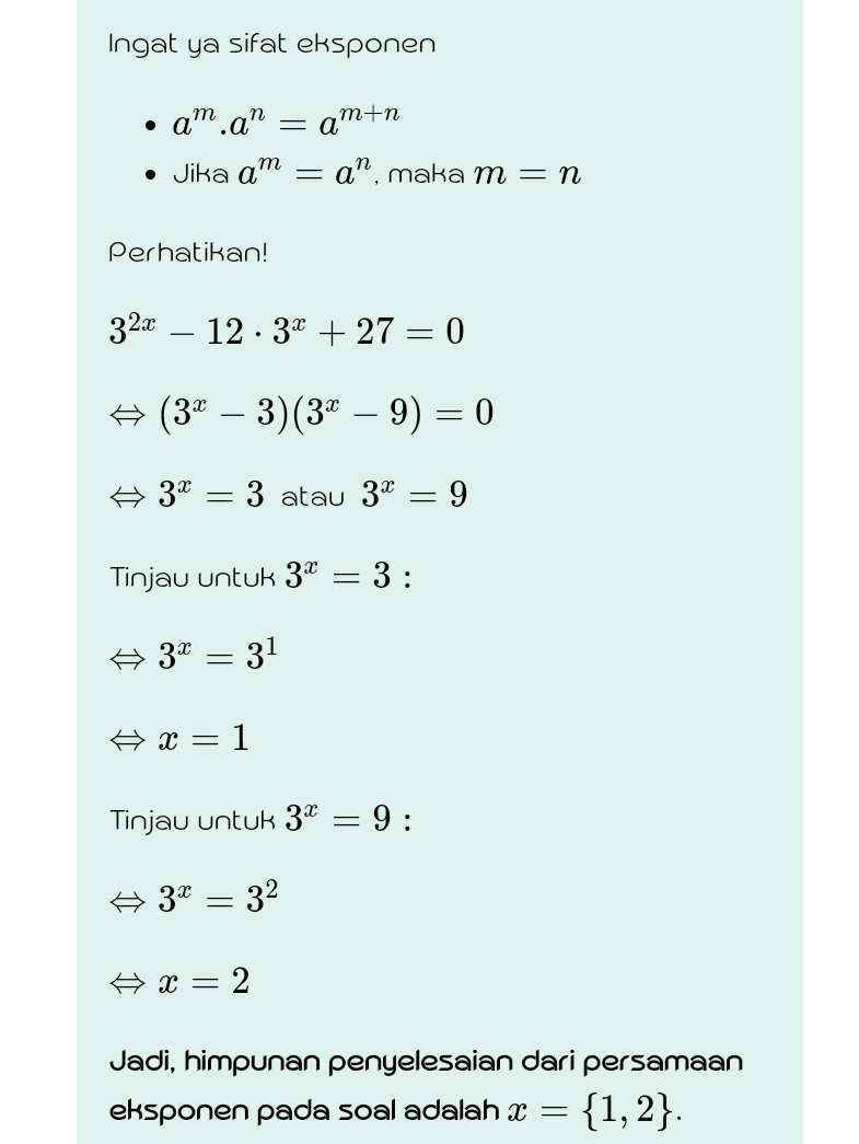 Ingat ya sifat eksponen - amtn • am.an • Jika am = a", maka m = n Perhatikan! 32x 12 · 3x + 27 = 0 ☆ (34 – 3)(3x – 9) = 0 Ø 3x 3 atau 3* = 9 Tinjau untuk 3* 3 : A 3X = 31 Ax= -1 Tinjau untuk 3X - 9: 3 = 32 ☆ X = 2 Jadi, himpunan penyelesaian dari persamaan eksponen pada soal adalah x = = {1, 2}. 