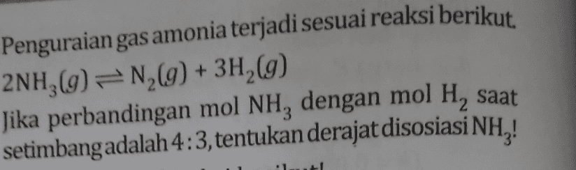 Penguraian gas amonia terjadi sesuai reaksi berikut. 2NH3(g) = N2(g) + 3H2(g) Jika perbandingan mol NH, dengan mol H, saat setimbangadalah 4:3, tentukan derajat disosiasi NH,! 
