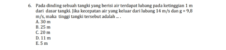 6. Pada dinding sebuah tangki yang berisi air terdapat lubang pada ketinggian 1 m dari dasar tangki. Jika kecepatan air yang keluar dari lubang 14 m/s dan g = 9,8 m/s, maka tinggi tangki tersebut adalah .... A. 30 m B.25 m C. 20 m D. 11 m E.5 m 