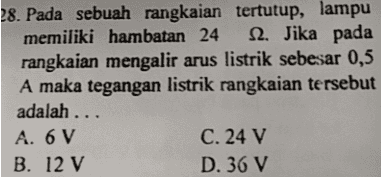 28. Pada sebuah rangkaian tertutup, lampu memiliki hambatan 24 S2. Jika pada rangkaian mengalir arus listrik sebesar 0,5 A maka tegangan listrik rangkaian tersebut adalah ... A. 6 V C. 24 V B. 12 V D. 36 V 