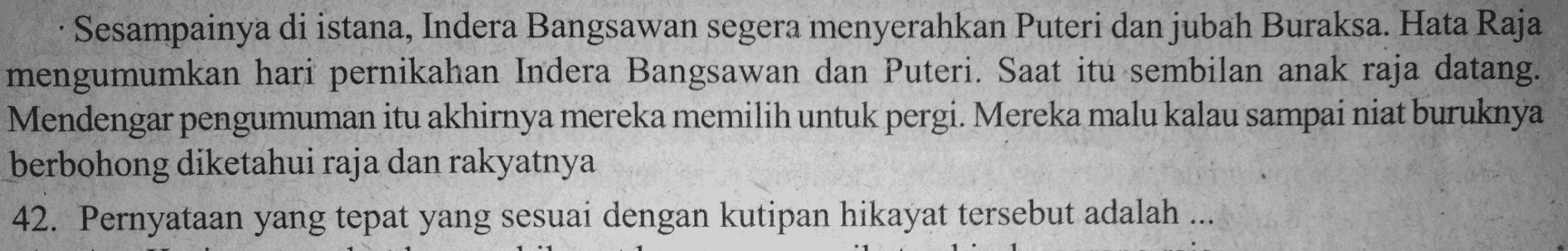 Sesampainya di istana, Indera Bangsawan segera menyerahkan Puteri dan jubah Buraksa. Hata Raja mengumumkan hari pernikahan Indera Bangsawan dan Puteri. Saat itu sembilan anak raja datang. Mendengar pengumuman itu akhirnya mereka memilih untuk pergi. Mereka malu kalau sampai niat buruknya berbohong diketahui raja dan rakyatnya 42. Pernyataan yang tepat yang sesuai dengan kutipan hikayat tersebut adalah ... 