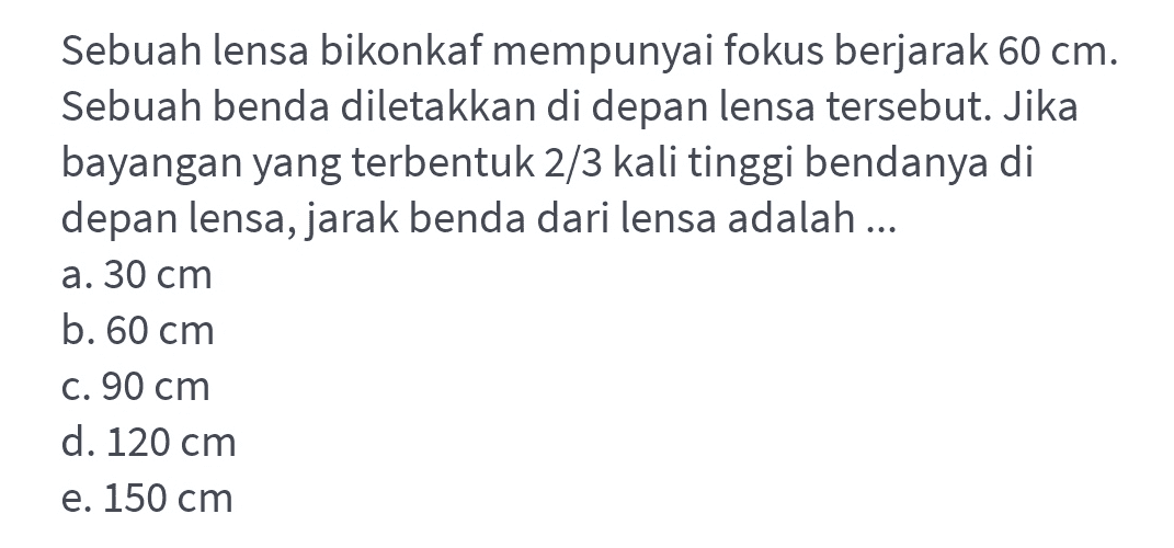 Sebuah lensa bikonkaf mempunyai fokus berjarak 60 cm. Sebuah benda diletakkan di depan lensa tersebut. Jika bayangan yang terbentuk 2/3 kali tinggi bendanya di depan lensa, jarak benda dari lensa adalah ... a. 30 cm b. 60 cm C. 90 cm d. 120 cm e. 150 cm 