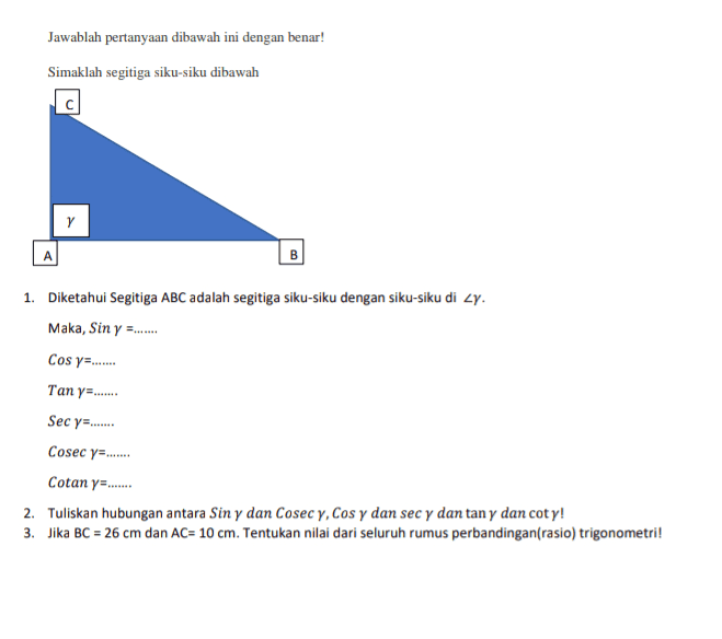 Jawablah pertanyaan dibawah ini dengan benar! Simaklah segitiga siku-siku dibawah с B 1. Diketahui Segitiga ABC adalah segitiga siku-siku dengan siku-siku di Zy. Maka, Sin y =...... Cos y=...... Tanya....... Sec y=....... Cosec y=....... Cotan ya....... 2. Tuliskan hubungan antara Sin y dan Cosec y, Cos y dan sec y dan tan y dan coty! 3. Jika BC = 26 cm dan AC= 10 cm. Tentukan nilai dari seluruh rumus perbandingan(rasio) trigonometri! 