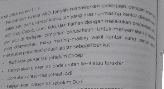 2 Urutan berikut yang memenuhi persyaratan urutan presentasi adalah a. Adi, Farhan, Cecep, Doni, Budi, Edo b. Budi, Adi, Farhan, Edo, Doni, Cecep c. Adi, Farhan, Cecep, Doni. Budi, Edo d. Doni, Edo, Farhan, Adi, Budi, Cecep e. Edo, Farhan, Adi, Cecep, Budi, Doni 3. Manakah dari pernyataan berikut yang tidak tepat? a. Adi akan presentasi pada urutan ke-1 b. Doni akan presentasi pada urutan ke-3 C. Edo akan presentasi urutan ke-6 d. Fargan akan presentasi pada urutan keenam e. Budi akan presentasi pada urutan ke-1 
Soal untuk nomor 1 - 4 presentan Perusahaan swasta ABD tengah menawarkan pekerjaan dengan men salah satu dari 6 kantor konsultan yang masing-masing kantor diwas yang ditawarakan, maka masing-masing wakil kantor yang hanya de Adi, Budi, Cecep, Doni, Edo, dan Farhan dengan melakukan per satu di hadapan pimpinan perusahaan. Untuk menyamakan melakukan presentasi dibuat urutan sebagai berikut : Budi akan presentasi sebelum Cecep Cecep akan presentasi pada urutan ke-4 atau terakhir - Doni akan presentasi setelah Adi Fargan akan presentasi sebelum Doni 