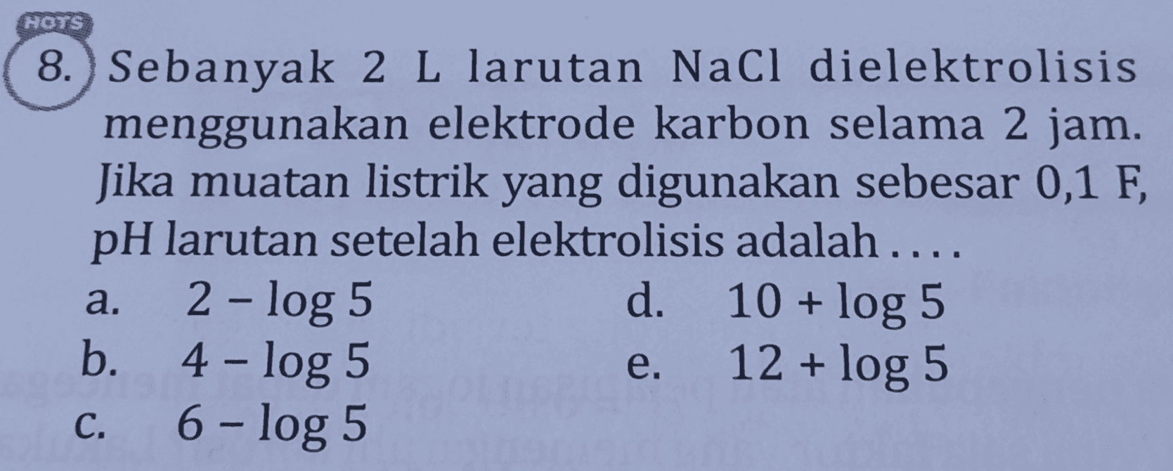HOTS 8.) Sebanyak 2 L larutan Nacl dielektrolisis menggunakan elektrode karbon selama 2 jam. Jika muatan listrik yang digunakan sebesar 0,1 F, pH larutan setelah elektrolisis adalah.... 2 - log 5 b. 4 - log 5 c. 6- log 5 10 + log 5 e. 12 + log 5 a. d. 