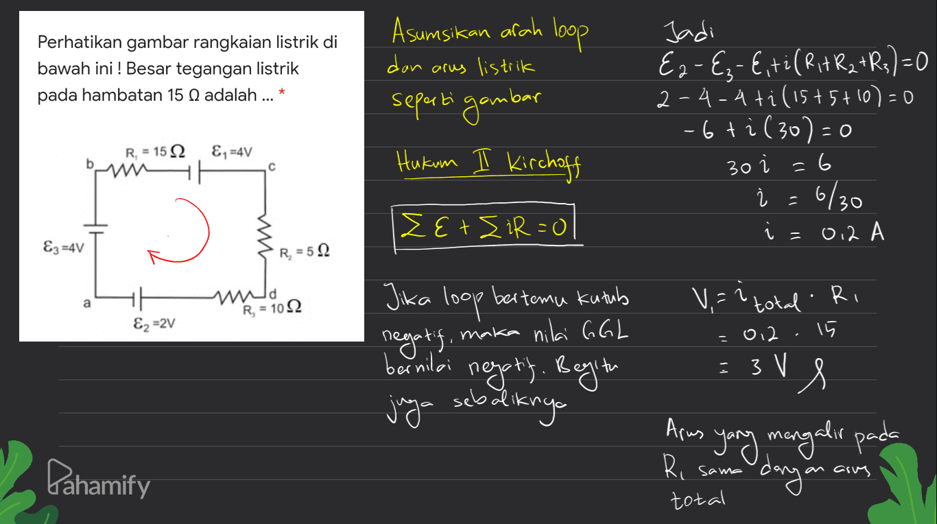 Perhatikan gambar rangkaian listrik di bawah ini ! Besar tegangan listrik pada hambatan 15 N adalah ... * Asumsikan arah loop dan arus listrik seperti gambar Hukum I Kirchoff Jadi E2-Ez-E,til Rit R2 +R3)=0 2-4-4ti (15+5+10)=0 -6 ti (30)=0 =6 į = 6/30 1 = 0.2 A R = 15 22 &1=4V с 30 і w EtsiR=0 &z=4V R = 5.2 a wa R = 102 &z=2V Jika loop bertemu kutub negatif, maka nilai GGL bernilai negott. Begitu juga sebaliknya V,=? total. Ri 15 • 3 V = 02 ve Arus Ri Pahamify yang mengalir pada dayana sama arus total 