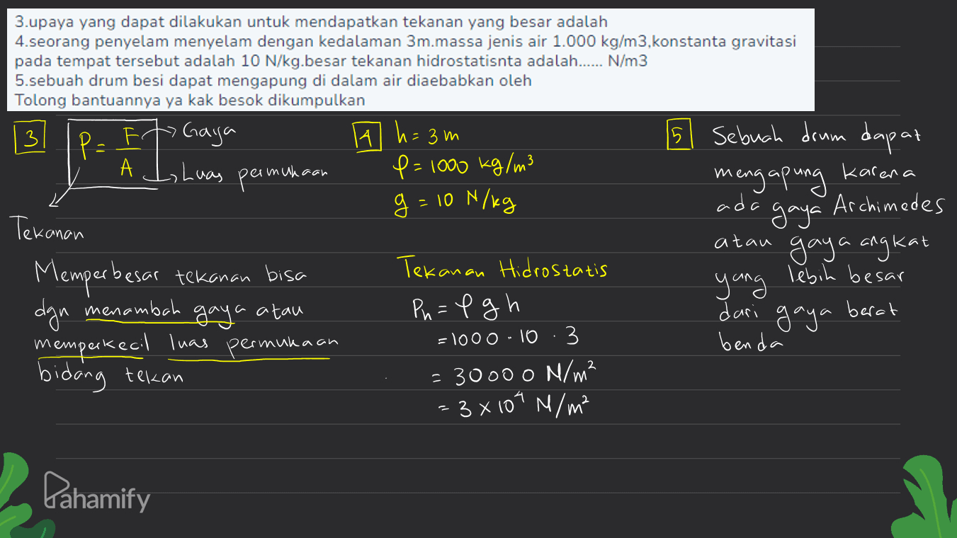 5 Sebuah drum dapat A J, Luas permukaan mengapung karena 3.upaya yang dapat dilakukan untuk mendapatkan tekanan yang besar adalah 4.seorang penyelam menyelam dengan kedalaman 3m.massa jenis air 1.000 kg/m3, konstanta gravitasi pada tempat tersebut adalah 10 N/kg.besar tekanan hidrostatisnta adalah...... N/ m3 5.sebuah drum besi dapat mengapung di dalam air diaebabkan oleh Tolong bantuannya ya kak besok dikumpulkan 3 P= Ft Gaya 14 h = 3m 15 P=1000 kg/m3 g = 10 N/kg ad Archimedes Tekanan gaya atau gaya angkat Tekanan Hidrostatis lebih besar yung dgn menambah gaya a atau Pn=1 gh dari gaya berat memperkecil luas permukaan =1000 -10 · 3 benda bidang tekan - 30000 N/m? = 3x104 M/m² Memperbesar tekanan bisa m Pahamify 