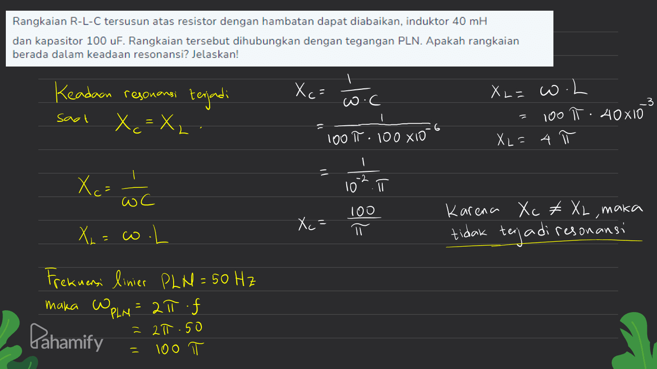 Rangkaian R-L-C tersusun atas resistor dengan hambatan dapat diabaikan, induktor 40 mH dan kapasitor 100 uF. Rangkaian tersebut dihubungkan dengan tegangan PLN. Apakah rangkaian berada dalam keadaan resonansi? Jelaskan! Xc= Keadaan resonansi terjadi X = X X, wo.c sagt Хо XL=w.L 100 T: AOXIO XL=4 100 T 100XIO 1 Xc= -2 10ī wc 100 Xc= X = o.L Karena Xc #XL, maka tidak terjadi resonansi . Frekuensi linier PLN = 50 Hz maka WPLN = 27.f 2π Pahamify - 2π.50 100 - 