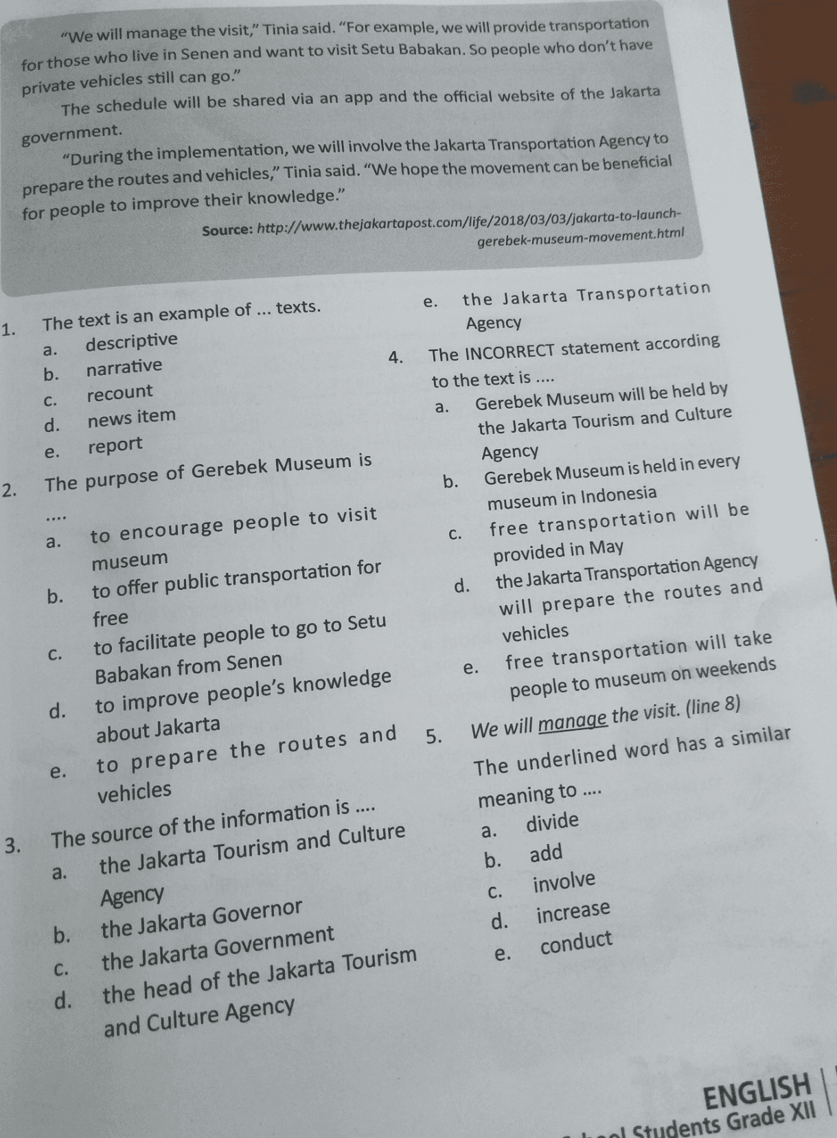 "We will manage the visit,” Tinia said. "For example, we will provide transportation for those who live in Senen and want to visit Setu Babakan. So people who don't have private vehicles still can go." The schedule will be shared via an app and the official website of the Jakarta government. prepare "During the implementation, we will involve the Jakarta Transportation Agency to the routes and vehicles," Tinia said. "We hope the movement can be beneficial for people to improve their knowledge." Source: http://www.thejakartapost.com/life/2018/03/03/jakarta-to-launch- gerebek-museum-movement.html e. 1. a. 4. The text is an example of ... texts. descriptive b. narrative C. recount d. news item e. report The purpose of Gerebek Museum is 2. the Jakarta Transportation Agency The INCORRECT statement according to the text is .... a. Gerebek Museum will be held by the Jakarta Tourism and Culture Agency b. Gerebek Museum is held in every museum in Indonesia c. free transportation will be provided in May d. the Jakarta Transportation Agency will prepare the routes and vehicles free transportation will take people to museum on weekends We will manage the visit. (line 8) a. e. 5. to encourage people to visit museum b. to offer public transportation for free C. to facilitate people to go to Setu Babakan from Senen d. to improve people's knowledge about Jakarta e. to prepare the routes and vehicles The source of the information is .... a. the Jakarta Tourism and Culture Agency b. the Jakarta Governor C. the Jakarta Government d. the head of the Jakarta Tourism and Culture Agency 3. The underlined word has a similar meaning to .... a. divide b. add C. involve d. increase e. conduct ENGLISH ol Students Grade XII 
