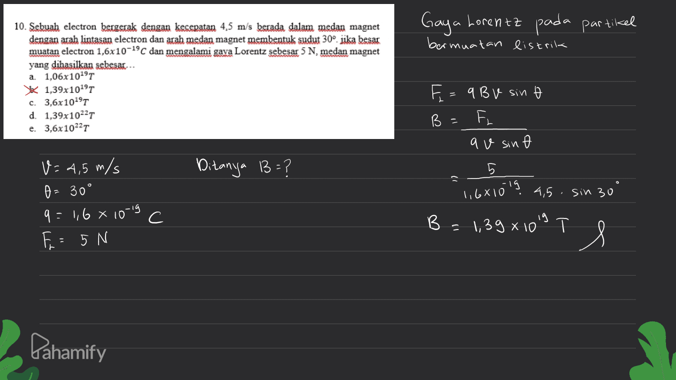 Gaya Lorentz pada partikel bermuatan listrik 10. Sebuah electron bergerak dengan kesepatan 4,5 m/s berada dalam medan magnet dengan arah lintasan electron dan arah medan magnet membentuk sudut 30° jika besar muatan electron 1,6x10-19C dan mengalami gaya Lorentz sebesar 5 N, medan magnet yang dihasilkan sebesar... a. 1,06x10191 1,39x1019T c. 3,6x1019T d. 1,39x10227 e. 3,6x10227 B E = 9 BV sino F av sin Ditanya B=? 5 27 1,6x1019 4,5 sin 30 V=4,5 m/s A = 30° 9: 1,6 x 10-19 F = 5 N С B B = 1,39 x 1019 Il = x T Pahamify 