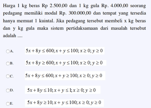 Harga 1 kg beras Rp 2.500,00 dan 1 kg gula Rp. 4.000,00 seorang pedagang memiliki modal Rp. 300.000,00 dan tempat yang tersedia hanya memuat 1 kuintal. Jika pedagang tersebut membeli x kg beras dan y kg gula maka sistem pertidaksamaan dari masalah tersebut adalah .... A 5x+8y 600; x + y = 100; x 2 0; y 2 0 B. 5x+8y 2 600; x + y = 100; x 2 0; y 20 c. 5x+8y s 600; x + y 2100; x 2 0; y 2 0 D. 5x+8y s 10; x + y 51; x > 0; y 20 CE E 5x + 8y 2 10; x + y = 100; x 2 0; y 2 0 