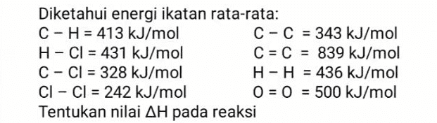 C. 2H2(g) + O2(g) 2H2O(g) 
Diketahui energi ikatan rata-rata: C-H = 413 kJ/mol C-C = 343 kJ/mol H-CI = 431 kJ/mol C = C = 839 kJ/mol C-Cl = 328 kJ/mol H-H = 436 kJ/mol CI - CI = 242 kJ/mol O = 0 = 500 kJ/mol Tentukan nilai AH pada reaksi 