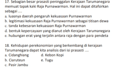 17. Sebagian besar prasasti peninggalan Kerajaan Tarumanegara memuat tapak kaki Raja Purnawarman. Hal ini dapat ditafsirkan sebagai.... a. luasnya daerah pengaruh kekuasaan Purnawarman b. legitimasi kekuasaan Raja Purnawarman sebagai titisan dewa c. tanda kebesaran kekuasaan Raja Purnawarman d. bentuk kepercayaan yang dianut oleh Kerajaan Tarumanegara e. hubungan erat yang terjalin antara raja dengan para pendeta 18. Kehidupan perekonomian yang berkembang di kerajaan Tarumanegara dapat kita analisis dari isi prasasti.... a. Cidanghiang d. Kebon Kopi b. Ciaruteun e. Tugu c. Pasir Jambu 