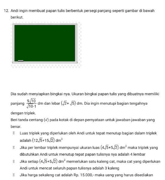 12. Andi ingin membuat papan tulis berbentuk persegi panjang seperti gambar di bawah berikut. Dia sudah menyiapkan bingkai nya. Ukuran bingkai papan tulis yang dibuatnya memiliki 9./10 panjang 710-1 dm dan lebar (13+ 5) dm. Dia ingin menutupi bagian tengahnya dengan triplek. Beri tanda centang (1) pada kotak di depan pernyataan untuk jawaban-jawaban yang benar. Luas triplek yang diperlukan oleh Andi untuk tepat menutup bagian dalam triplek adalah (12/5+15,2) dm? 8. Jika per lembar triplek mempunyai ukuran luas (4/5+5./2) dm? maka triplek yang dibutuhkan Andi untuk menutup tepat papan tulisnya nya adalah 4 lembar Jika setiap (4./5+5.2) dm memerlukan satu kaleng cat, maka cat yang diperlukan Andi untuk mencat seluruh papan tulisnya adalah 3 kaleng Jika harga sekaleng cat adalah Rp. 15.000,- maka uang yang harus disediakan 