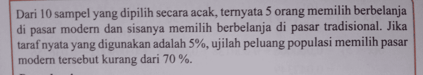 Dari 10 sampel yang dipilih secara acak, ternyata 5 orang memilih berbelanja di pasar modern dan sisanya memilih berbelanja di pasar tradisional. Jika taraf nyata yang digunakan adalah 5%, ujilah peluang populasi memilih pasar modern tersebut kurang dari 70%. 