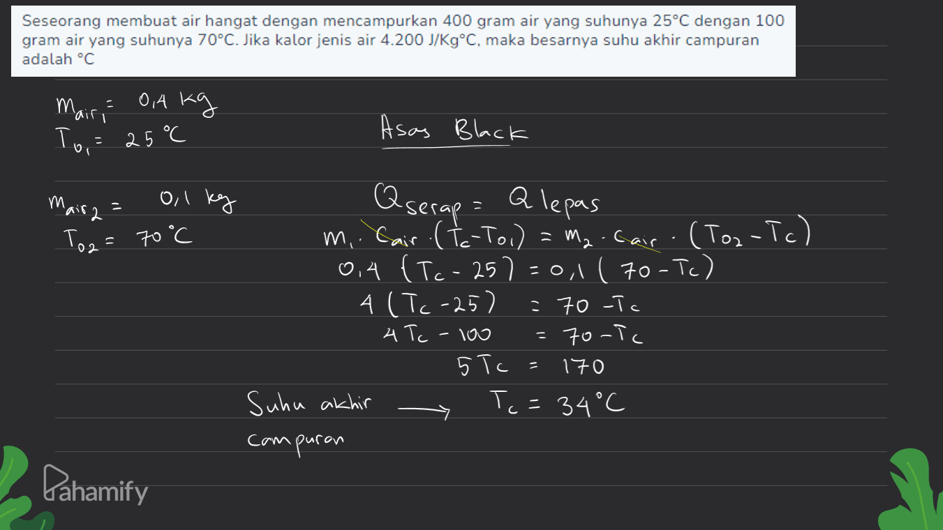 Seseorang membuat air hangat dengan mencampurkan 400 gram air yang suhunya 25°C dengan 100 gram air yang suhunya 70°C. Jika kalor jenis air 4.200 J/Kg°C, maka besarnya suhu akhir campuran adalah °C - 0,4 kg 'air To,= 25°C Asas Black Mair2 = m o, 1 kg To2 = 70°C Q serap - Alepas m.. Cair (to-To) = M₂. Car - (Tor-Tc) 0,4 {Tc- 257=0,1 ( 70-Tc) 4 (Tc-25) 70 -Tc 4 Tc 70-TC 5 Tc 170 Suhu akhir Tc = 34°C compuran Too Pahamify 