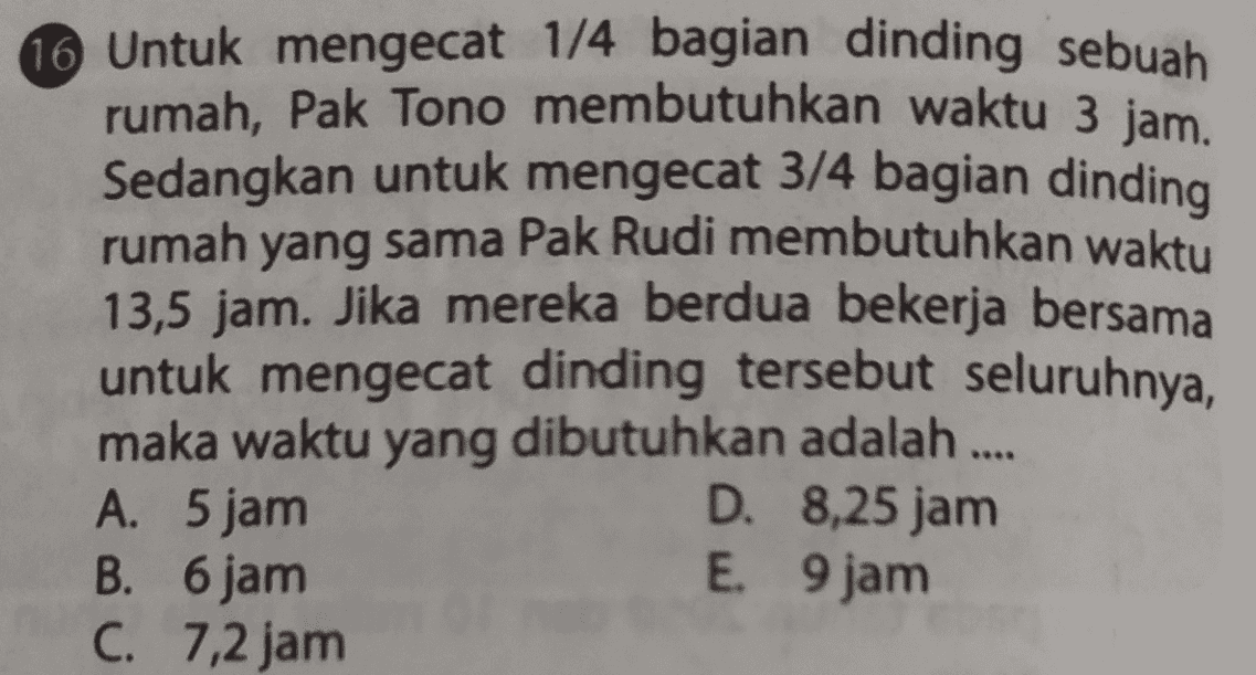 16 Untuk mengecat 1/4 bagian dinding sebuah rumah, Pak Tono membutuhkan waktu 3 jam. Sedangkan untuk mengecat 3/4 bagian dinding rumah yang sama Pak Rudi membutuhkan waktu 13,5 jam. Jika mereka berdua bekerja bersama untuk mengecat dinding tersebut seluruhnya, maka waktu yang dibutuhkan adalah .... A. 5 jam D. 8,25 jam B. 6 jam E. 9 jam C. 7,2 jam 