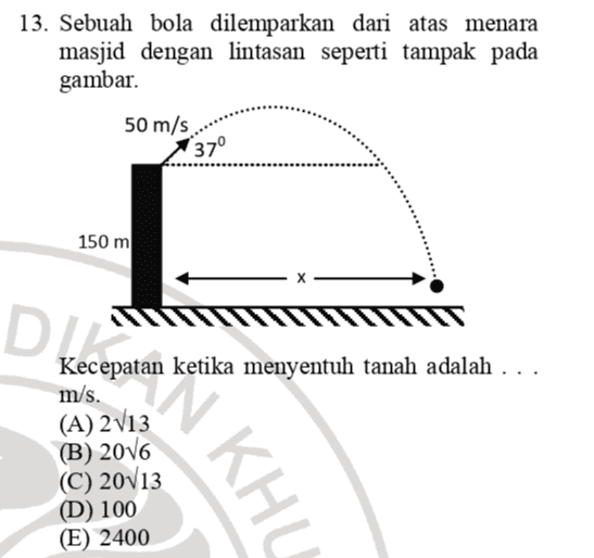 13. Sebuah bola dilemparkan dari atas menara masjid dengan lintasan seperti tampak pada gambar. 50 m/s 37° 150 m DIE Kecepatan ketika menyentuh tanah adalah .. m/s. (A) 2013 (B) 2016 (C) 20113 (D) 100 (E) 2400 minta KHL 