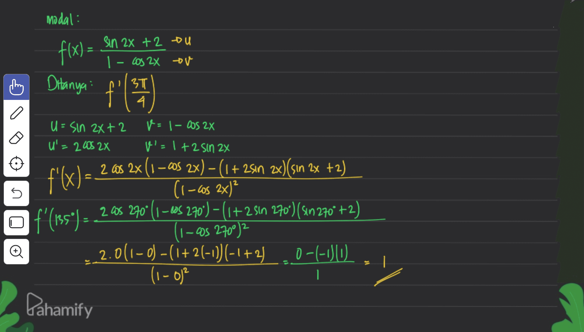 modal: f(x) = sin 2X +2 Du 1- cos 2X tv Ditanya: f' {"等) T 4 f'(x)= 2 5 los U U=sin 2x+2 V = 1- Cos 2x U'=2005 2X v'- 1+2 Sin 2x 2 Cos 2x (1 –cos 2x) – (1 + 2sin 2x)(sin 2x +2) (1-2x) 2 as 270° (1-60s 270")-(1+2 sin 270") (Sin 270 +2) f'(185° ) = I-05 27002 2.0(1-0) - (i+2(-1) (-1+240-C-OU. 1 0-1-150 (1 - 0) Dahamify 1 