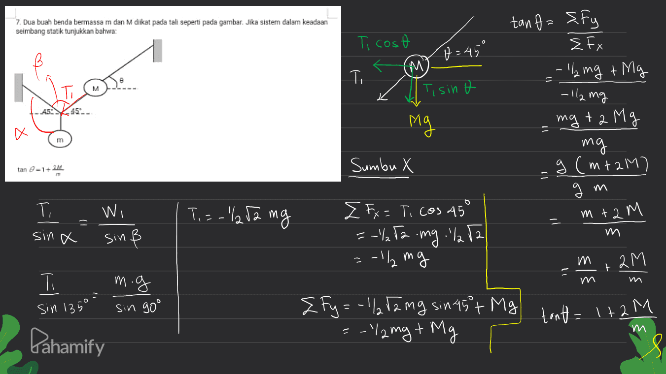 7. Dua buah benda bermassa m dan M diikat pada tali seperti pada gambar. Jika sistem dalam keadaan seimbang statik tunjukkan bahwa: Ti cost p=45° tanf={fy EFX :- 1 mg + Mg (M) T T M Т. Tisint -12 mg AS 45 ng 11 X m mg +2 Mg mg g (mi2M) gm Sumbu x tan =1+2M Ti Ti=-"l252 mg m+2 M = = Wi sinß sin a I Fx = T, cos 45° =-1/72 mg 1/282 =-12 mg , . " m 2M t רי m.g Ti sin 135° sin go° Z Fy=-1/2 12 mg sin 45+ Mg =-"12 mg + Mg tant = 1+ 2M m Pahamify 