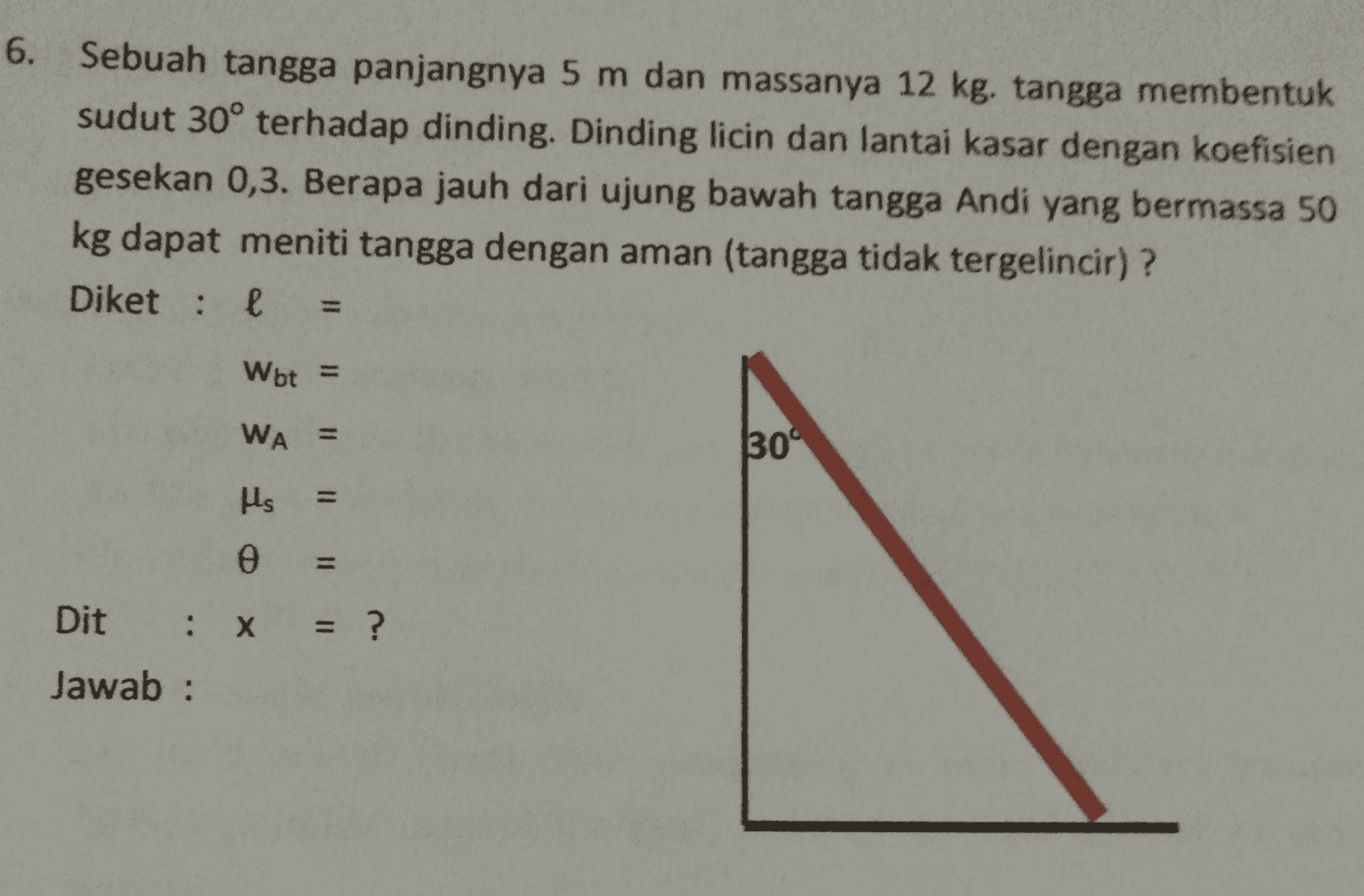 6. Sebuah tangga panjangnya 5 m dan massanya 12 kg. tangga membentuk sudut 30° terhadap dinding. Dinding licin dan lantai kasar dengan koefisien gesekan 0,3. Berapa jauh dari ujung bawah tangga Andi yang bermassa 50 kg dapat meniti tangga dengan aman (tangga tidak tergelincir)? Diket: е 11 Wot = WA = 309 μς 11 11 II II II ө Dit : x = = ? Jawab: 