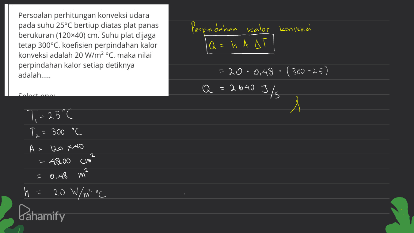 Perpindahan kalor konversi Persoalan perhitungan konveksi udara pada suhu 25°C bertiup diatas plat panas berukuran (120x40) cm. Suhu plat dijaga tetap 300°C. koefisien perpindahan kalor konveksi adalah 20 W/m2 °C. maka nilai perpindahan kalor setiap detiknya adalah..... lQ=h A A = 20 · 0,48 (300-25) Q Q = 2640 J/ Calastane l T= 25°C T2 = 300 °C A = 120 xao = AROO 2 cm 0,48 m² h = 20 W/m² °C Pahamify 