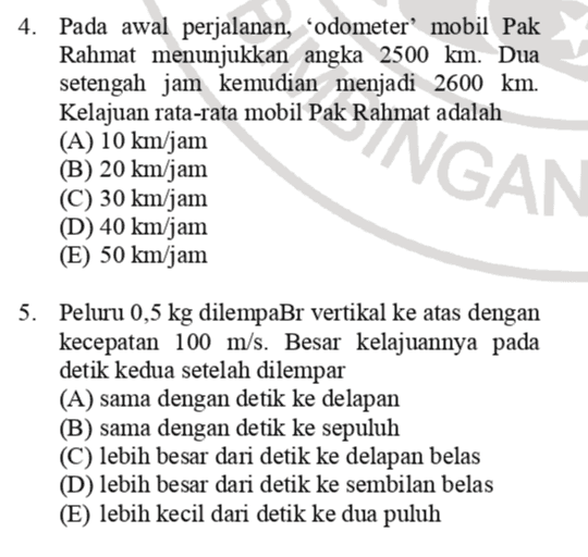 4. Pada awal perjalanan, odometer mobil Pak Rahmat menunjukkan angka 2500 km. Dua setengah jam kemudian menjadi 2600 km. Kelajuan rata-rata mobil Pak Rahmat adalah (A) 10 km/jam (B) 20 km/jam (C) 30 km/jam (D) 40 km/jam (E) 50 km/jam SANGAN 5. Peluru 0,5 kg dilempaBr vertikal ke atas dengan kecepatan 100 m/s. Besar kelajuannya pada detik kedua setelah dilempar (A) sama dengan detik ke delapan (B) sama dengan detik ke sepuluh (C) lebih besar dari detik ke delapan belas (D) lebih besar dari detik ke sembilan belas (E) lebih kecil dari detik ke dua puluh 